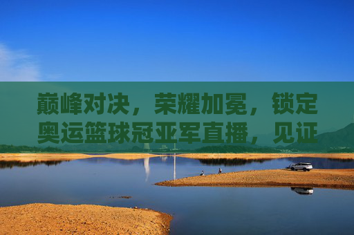 巅峰对决,荣耀加冕,锁定奥运篮球冠亚军直播,见证历史时刻