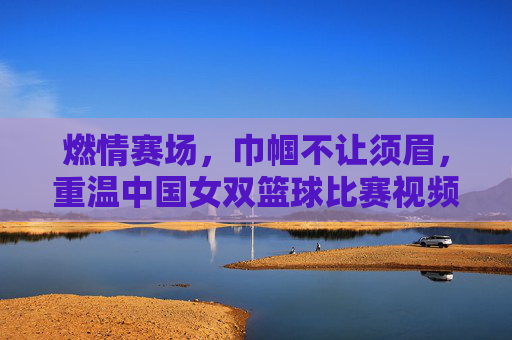 燃情赛场,巾帼不让须眉,重温中国女双篮球比赛视频