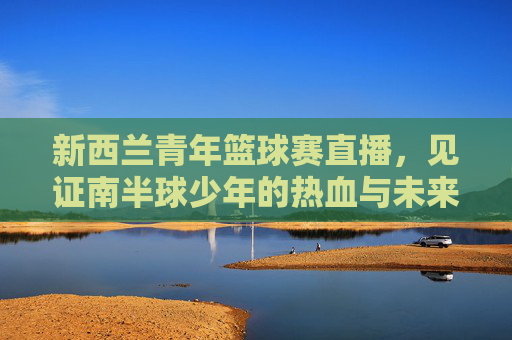 新西兰青年篮球赛直播,见证南半球少年的热血与未来