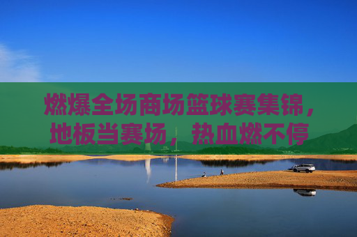 燃爆全场商场篮球赛集锦,地板当赛场,热血燃不停
