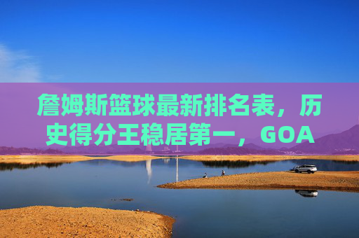詹姆斯篮球最新排名表,历史得分王稳居第一,GOAT之争进入新篇章