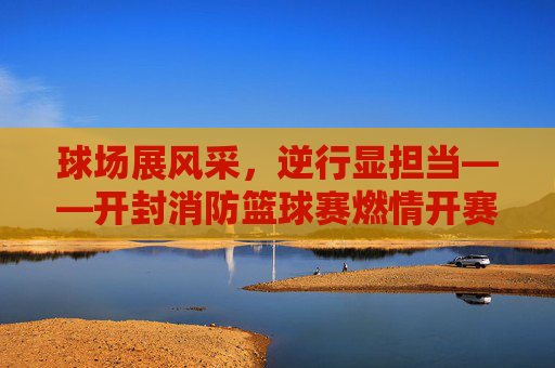 球场展风采,逆行显担当——开封消防篮球赛燃情开赛