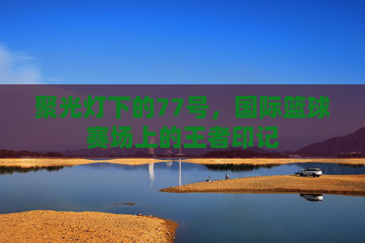 聚光灯下的77号,国际篮球赛场上的王者印记