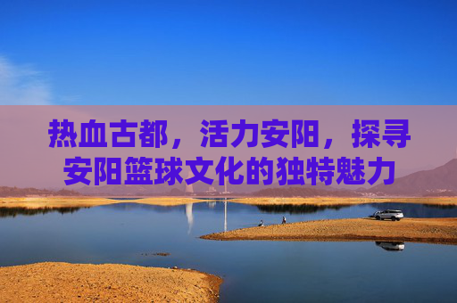 热血古都，活力安阳，探寻安阳篮球文化的独特魅力