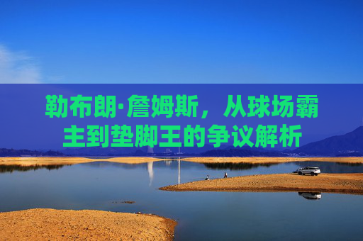 勒布朗·詹姆斯,从球场霸主到垫脚王的争议解析