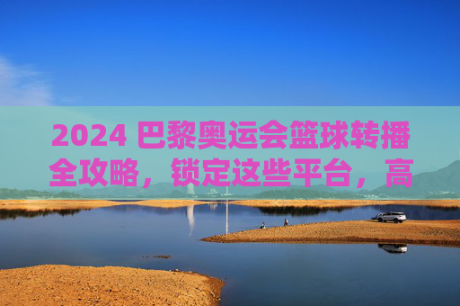 2024 巴黎奥运会篮球转播全攻略，锁定这些平台，高清直播不迷路！