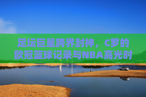 足坛巨星跨界封神，C罗的欧冠篮球记录与NBA高光时刻