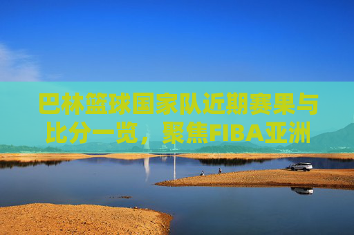巴林篮球国家队近期赛果与比分一览,聚焦FIBA亚洲杯预选赛