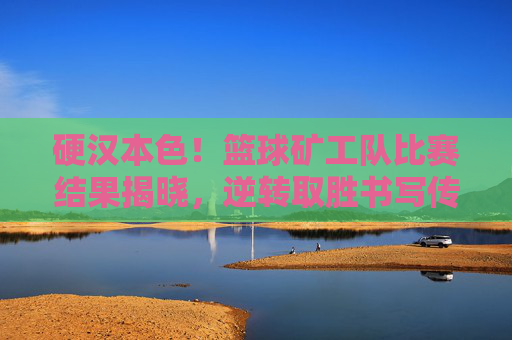 硬汉本色！篮球矿工队比赛结果揭晓，逆转取胜书写传奇