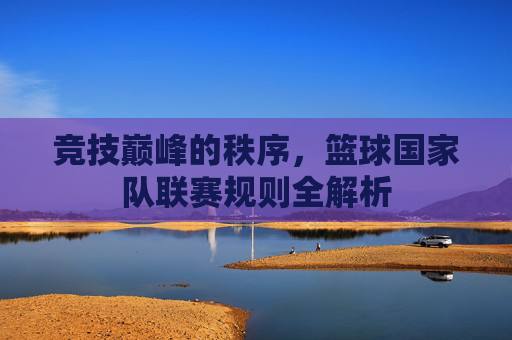 竞技巅峰的秩序,篮球国家队联赛规则全解析