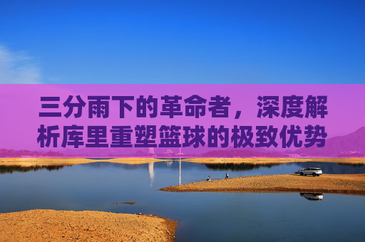 三分雨下的革命者,深度解析库里重塑篮球的极致优势