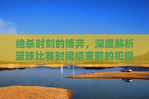 绝杀时刻的博弈,深度解析篮球比赛时间结束前的犯规战术