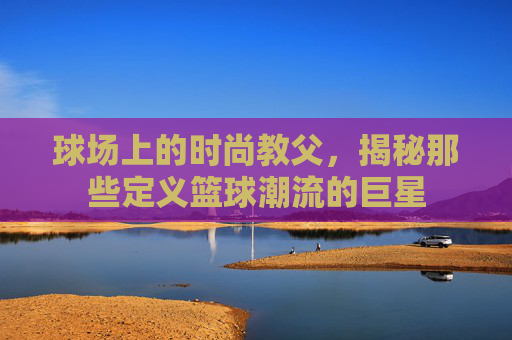 球场上的时尚教父，揭秘那些定义篮球潮流的巨星