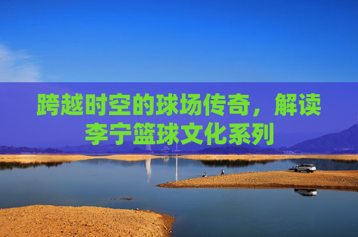 跨越时空的球场传奇,解读李宁篮球文化系列