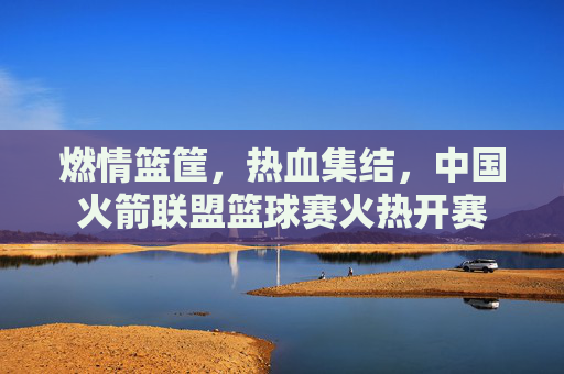 燃情篮筐,热血集结,中国火箭联盟篮球赛火热开赛
