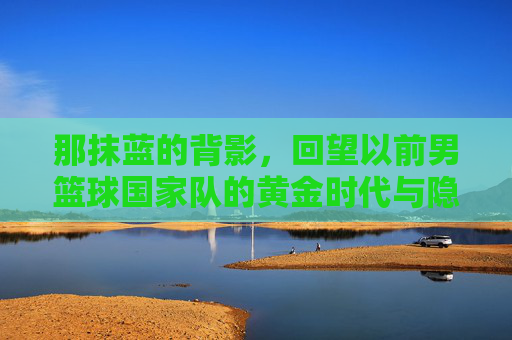 那抹蓝的背影,回望以前男篮球国家队的黄金时代与隐痛