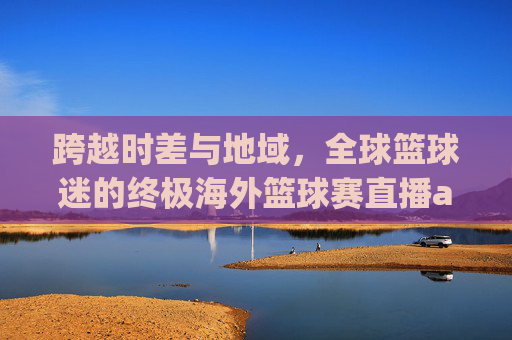 跨越时差与地域,全球篮球迷的终极海外篮球赛直播app指南