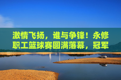 激情飞扬,谁与争锋!永修职工篮球赛圆满落幕,冠军队伍荣耀加冕
