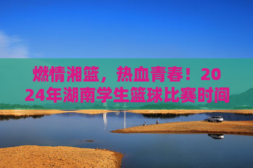 燃情湘篮,热血青春!2024年湖南学生篮球比赛时间安排全解析