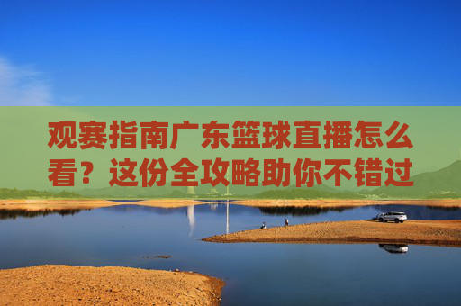 观赛指南广东篮球直播怎么看?这份全攻略助你不错过每一场宏远之战