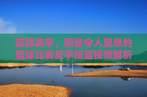 篮球美学,那些令人窒息的篮球比赛反手投篮视频解析