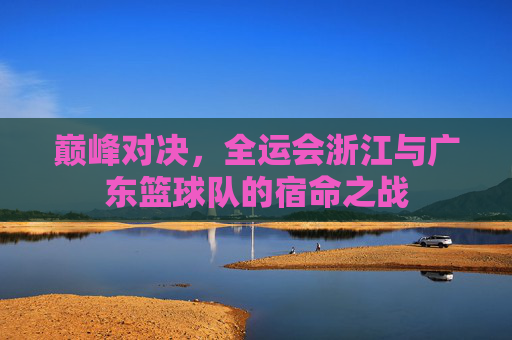 巅峰对决,全运会浙江与广东篮球队的宿命之战