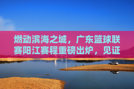 燃动滨海之城,广东篮球联赛阳江赛程重磅出炉,见证激情时刻!