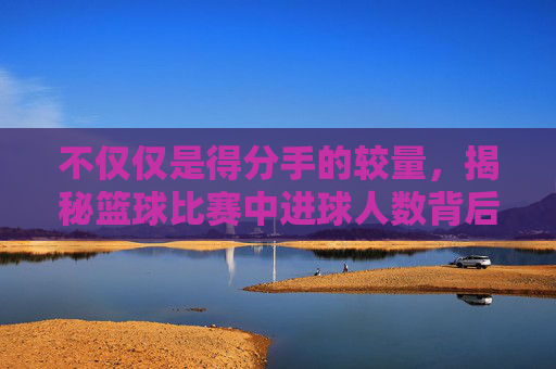不仅仅是得分手的较量,揭秘篮球比赛中进球人数背后的战术密码