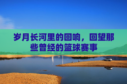 岁月长河里的回响,回望那些曾经的篮球赛事