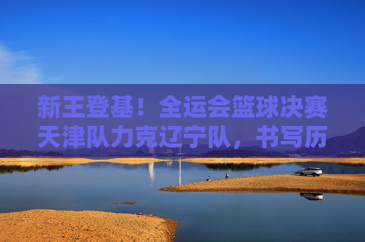 新王登基!全运会篮球决赛天津队力克辽宁队,书写历史新篇章