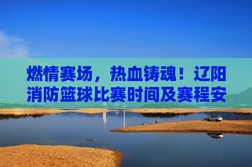 燃情赛场，热血铸魂！辽阳消防篮球比赛时间及赛程安排公布