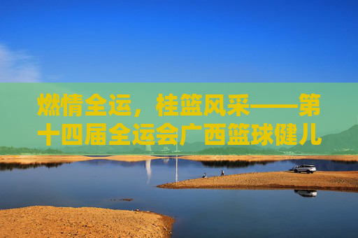 燃情全运,桂篮风采——第十四届全运会广西篮球健儿展英姿