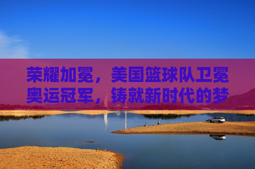 荣耀加冕,美国篮球队卫冕奥运冠军,铸就新时代的梦之队传奇