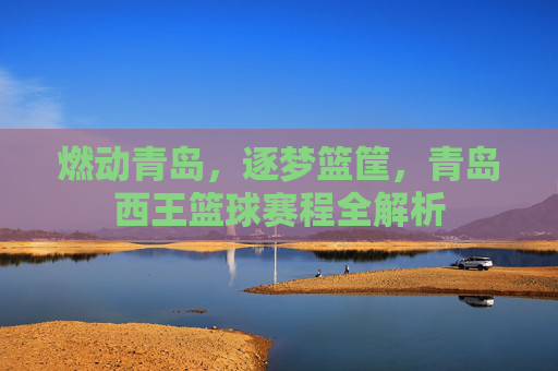 燃动青岛，逐梦篮筐，青岛西王篮球赛程全解析