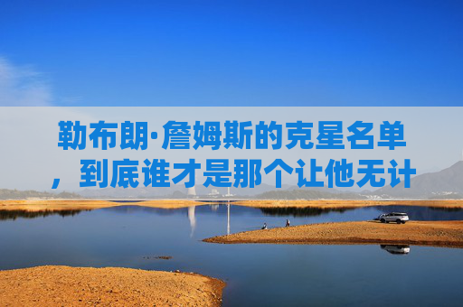 勒布朗·詹姆斯的克星名单,到底谁才是那个让他无计可施的防守噩梦?