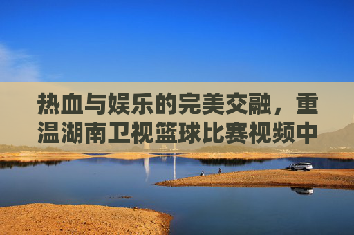 热血与娱乐的完美交融,重温湖南卫视篮球比赛视频中的青春记忆