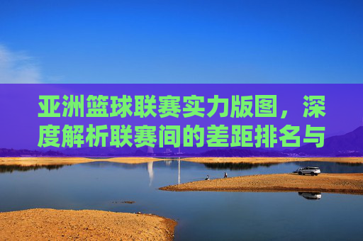 亚洲篮球联赛实力版图，深度解析联赛间的差距排名与未来展望