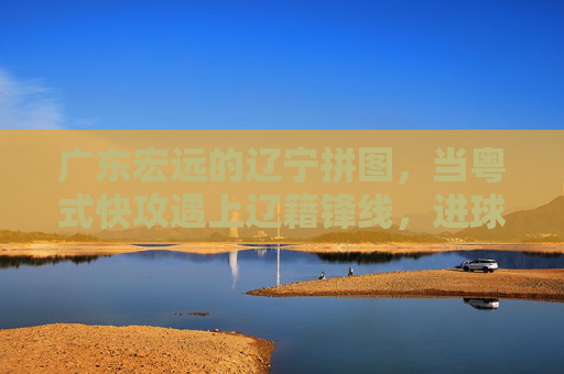 广东宏远的辽宁拼图,当粤式快攻遇上辽籍锋线,进球便成了默契