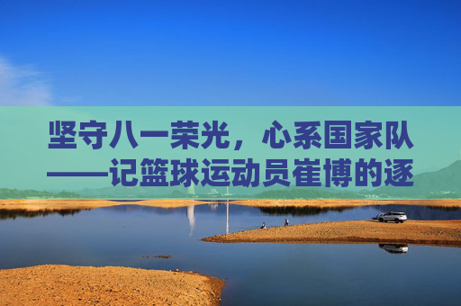 坚守八一荣光，心系国家队——记篮球运动员崔博的逐梦之路