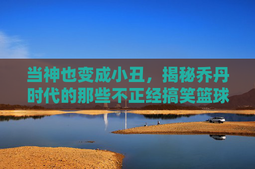 当神也变成小丑,揭秘乔丹时代的那些不正经搞笑篮球比赛