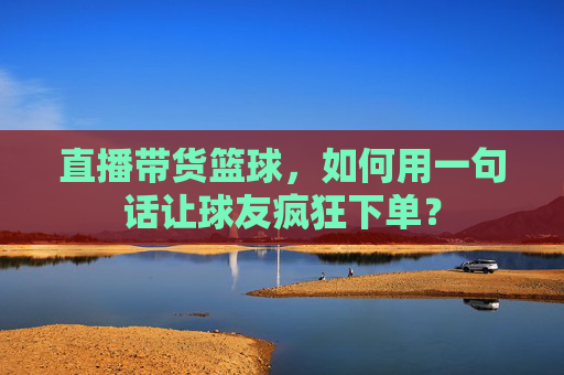 直播带货篮球,如何用一句话让球友疯狂下单?
