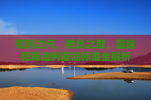 规则之尺，胜负之度，篮球犯规违例鉴定标准全解析