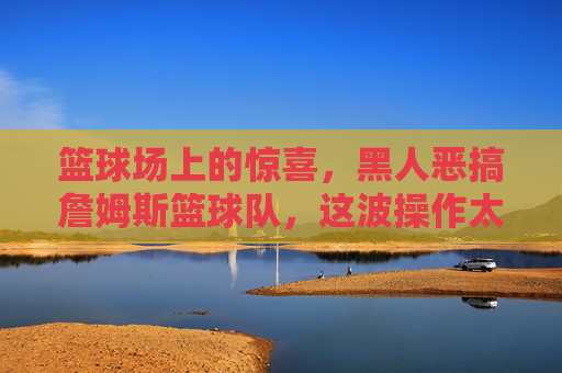 篮球场上的惊喜,黑人恶搞詹姆斯篮球队,这波操作太骚了