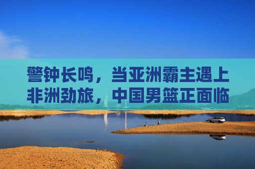 警钟长鸣,当亚洲霸主遇上非洲劲旅,中国男篮正面临前所未有的挑战