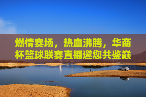 燃情赛场，热血沸腾，华商杯篮球联赛直播邀您共鉴巅峰对决