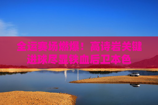全运赛场燃爆!高诗岩关键进球尽显铁血后卫本色