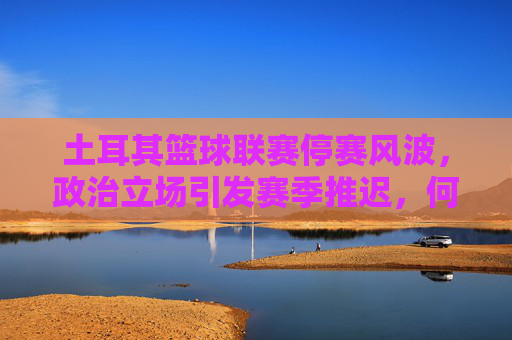 土耳其篮球联赛停赛风波，政治立场引发赛季推迟，何时重启成谜