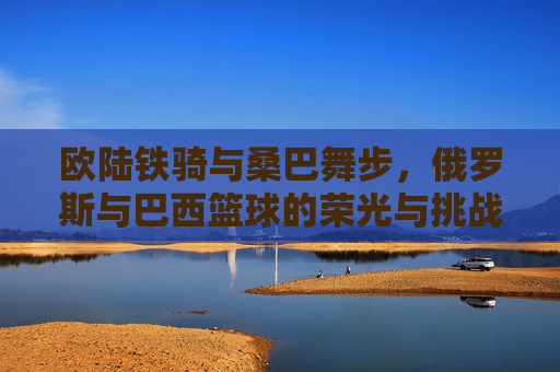 欧陆铁骑与桑巴舞步,俄罗斯与巴西篮球的荣光与挑战