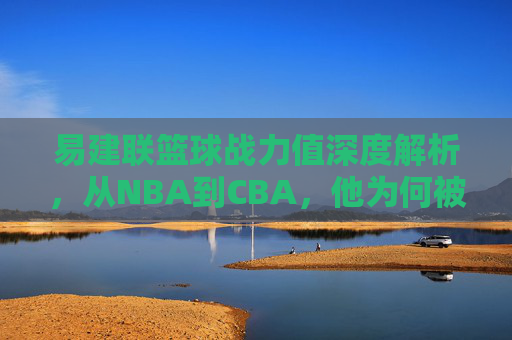 易建联篮球战力值深度解析,从NBA到CBA,他为何被称为中国男篮的移动长城?