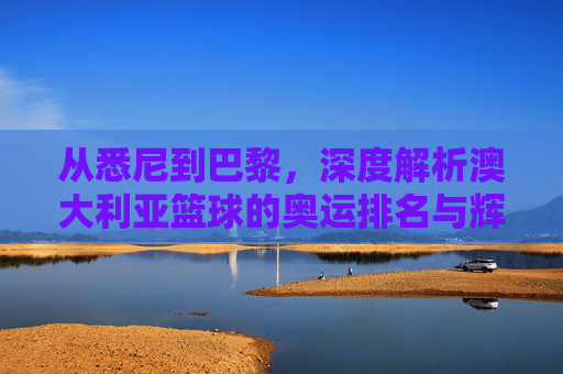 从悉尼到巴黎,深度解析澳大利亚篮球的奥运排名与辉煌征程